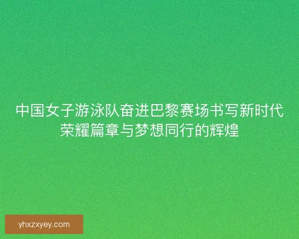 中国女子游泳队奋进巴黎赛场书写新时代荣耀篇章与梦想同行的辉煌