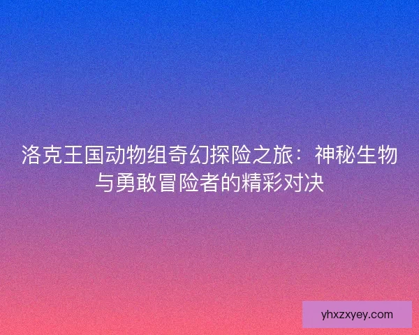 洛克王国动物组奇幻探险之旅：神秘生物与勇敢冒险者的精彩对决