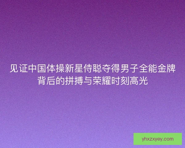 见证中国体操新星侍聪夺得男子全能金牌背后的拼搏与荣耀时刻高光