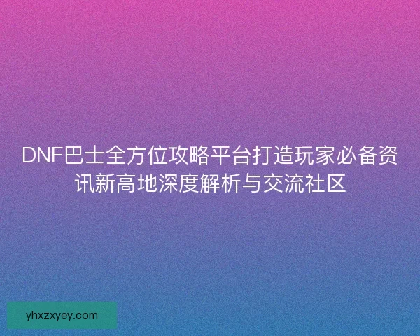 DNF巴士全方位攻略平台打造玩家必备资讯新高地深度解析与交流社区