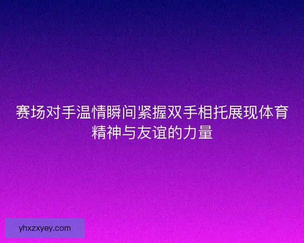 赛场对手温情瞬间紧握双手相托展现体育精神与友谊的力量