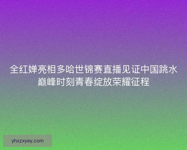 全红婵亮相多哈世锦赛直播见证中国跳水巅峰时刻青春绽放荣耀征程