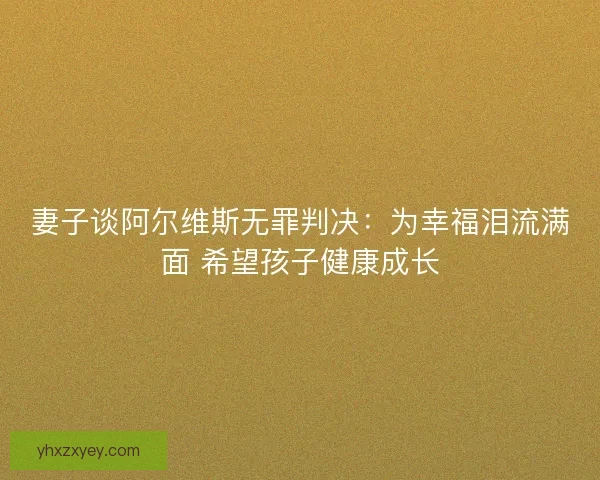 妻子谈阿尔维斯无罪判决：为幸福泪流满面 希望孩子健康成长