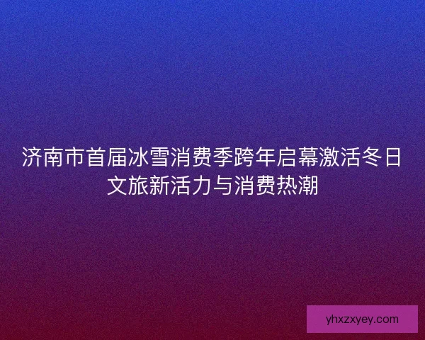 济南市首届冰雪消费季跨年启幕激活冬日文旅新活力与消费热潮