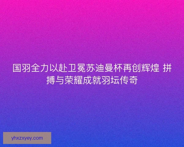 国羽全力以赴卫冕苏迪曼杯再创辉煌 拼搏与荣耀成就羽坛传奇