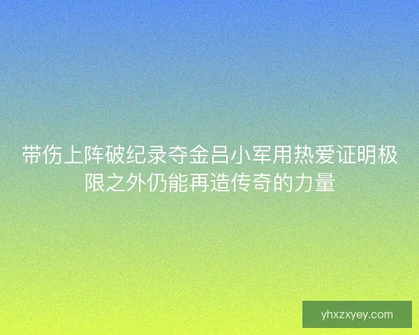 带伤上阵破纪录夺金吕小军用热爱证明极限之外仍能再造传奇的力量